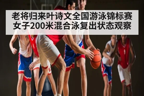 老将归来叶诗文全国游泳锦标赛女子200米混合泳复出状态观察