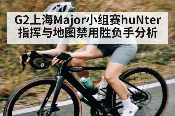 G2上海Major小组赛huNter指挥与地图禁用胜负手分析