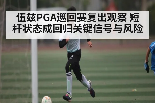 伍兹PGA巡回赛复出观察 短杆状态成回归关键信号与风险